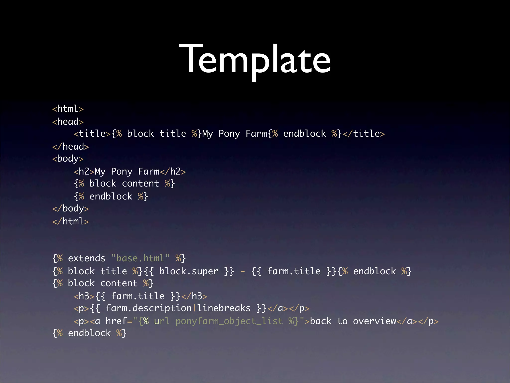 Template
<html>
<head>
    <title>{% block title %}My Pony Farm{% endblock %}</title>
</head>
<body>
    <h2>My Pony Farm</h2>
    {% block content %}
    {% endblock %}
</body>
</html>



{% extends "base.html" %}
{% block title %}{{ block.super }} - {{ farm.title }}{% endblock %}
{% block content %}
    <h3>{{ farm.title }}</h3>
    <p>{{ farm.description|linebreaks }}</a></p>
    <p><a href="{% url ponyfarm_object_list %}">back to overview</a></p>
{% endblock %}
 