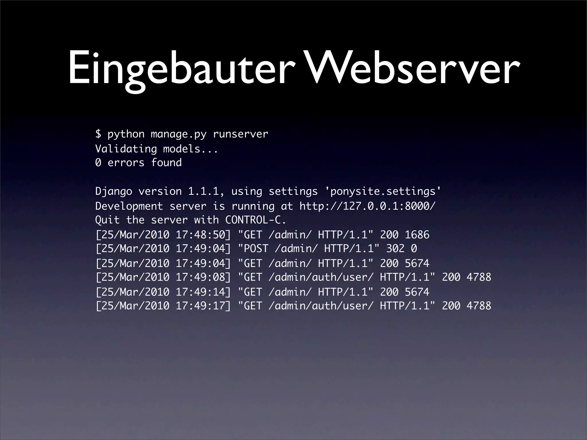 Eingebauter Webserver
 $ python manage.py runserver
 Validating models...
 0 errors found

 Django version 1.1.1, using settings 'ponysite.settings'
 Development server is running at http://127.0.0.1:8000/
 Quit the server with CONTROL-C.
 [25/Mar/2010 17:48:50] "GET /admin/ HTTP/1.1" 200 1686
 [25/Mar/2010 17:49:04] "POST /admin/ HTTP/1.1" 302 0
 [25/Mar/2010 17:49:04] "GET /admin/ HTTP/1.1" 200 5674
 [25/Mar/2010 17:49:08] "GET /admin/auth/user/ HTTP/1.1" 200 4788
 [25/Mar/2010 17:49:14] "GET /admin/ HTTP/1.1" 200 5674
 [25/Mar/2010 17:49:17] "GET /admin/auth/user/ HTTP/1.1" 200 4788
 