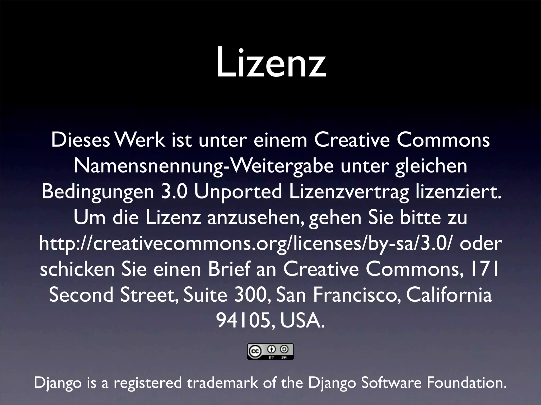 Lizenz
 Dieses Werk ist unter einem Creative Commons
    Namensnennung-Weitergabe unter gleichen
Bedingungen 3.0 Unported Lizenzvertrag lizenziert.
    Um die Lizenz anzusehen, gehen Sie bitte zu
http://creativecommons.org/licenses/by-sa/3.0/ oder
schicken Sie einen Brief an Creative Commons, 171
 Second Street, Suite 300, San Francisco, California
                    94105, USA.

Django is a registered trademark of the Django Software Foundation.
 