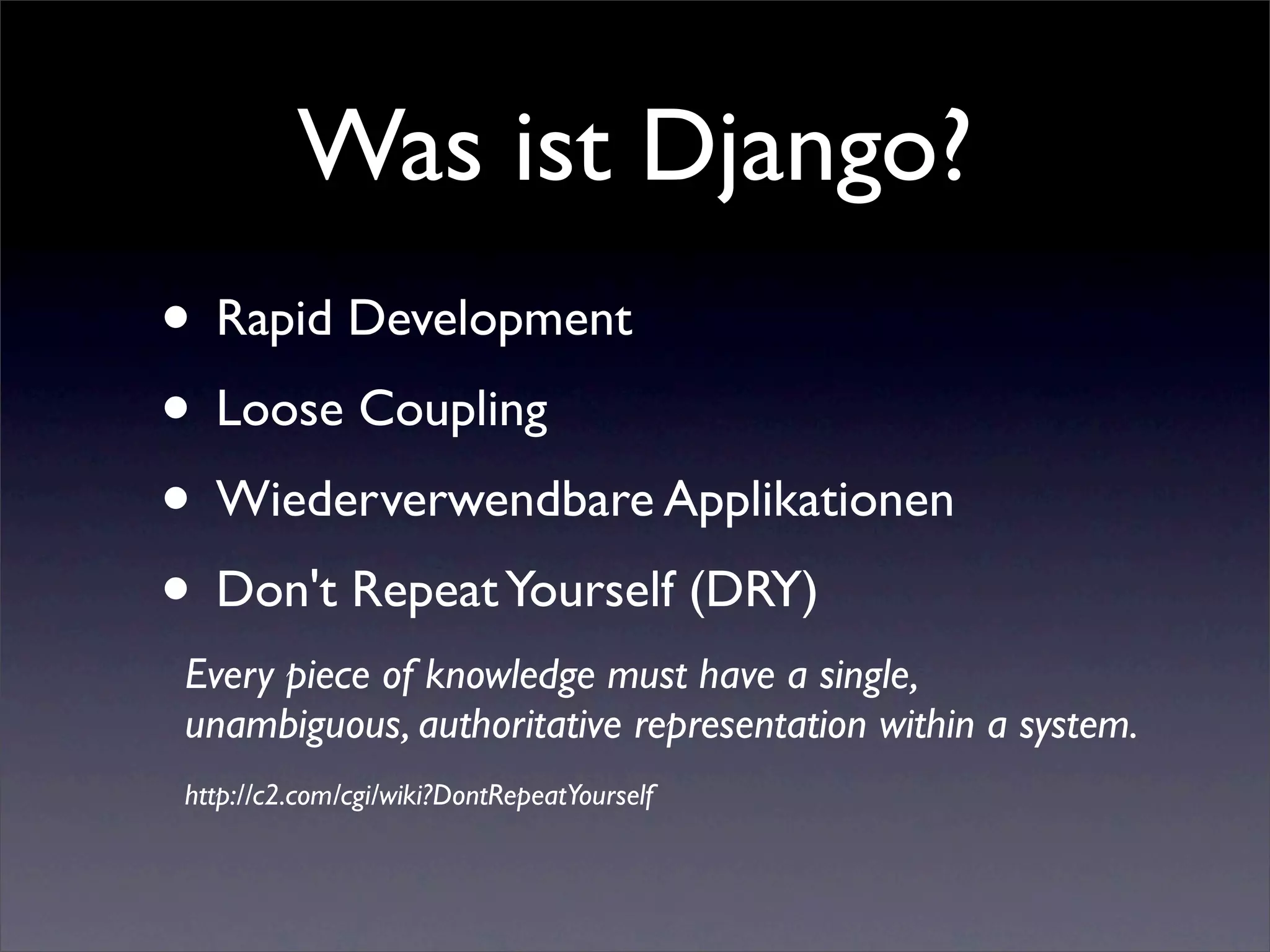 Was ist Django?
• Rapid Development
• Loose Coupling
• Wiederverwendbare Applikationen
• Don't Repeat Yourself (DRY)
 Every piece of knowledge must have a single,
 unambiguous, authoritative representation within a system.
 http://c2.com/cgi/wiki?DontRepeatYourself
 
