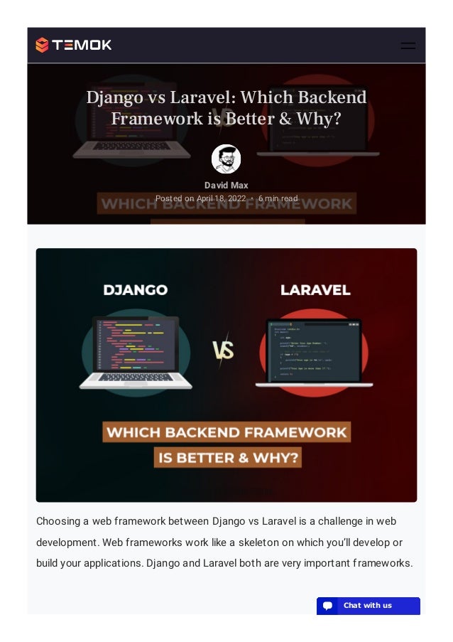 Choosing a web framework between Django vs Laravel is a challenge in web
development. Web frameworks work like a skeleton on which you’ll develop or
build your applications. Django and Laravel both are very important frameworks.
David Max
Posted on April 18, 2022 6 min read
•
Django vs Laravel: Which Backend
Framework is Better & Why?
💬 Chat with us
💬 Chat with us
💬 Chat with us
💬 Chat with us
💬 Chat with us
💬 Chat with us
💬 Chat with us
💬 Chat with us
💬 Chat with us
💬 Chat with us
💬 Chat with us
💬 Chat with us
💬 Chat with us
💬 Chat with us
💬 Chat with us
💬 Chat with us
💬 Chat with us
💬 Chat with us
 