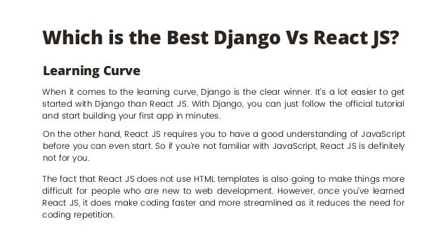 Which is the Best Django Vs React JS?
When it comes to the learning curve, Django is the clear winner. It’s a lot easier to get
started with Django than React JS. With Django, you can just follow the official tutorial
and start building your first app in minutes.
Learning Curve
On the other hand, React JS requires you to have a good understanding of JavaScript
before you can even start. So if you’re not familiar with JavaScript, React JS is definitely
not for you.
The fact that React JS does not use HTML templates is also going to make things more
difficult for people who are new to web development. However, once you’ve learned
React JS, it does make coding faster and more streamlined as it reduces the need for
coding repetition.
 
