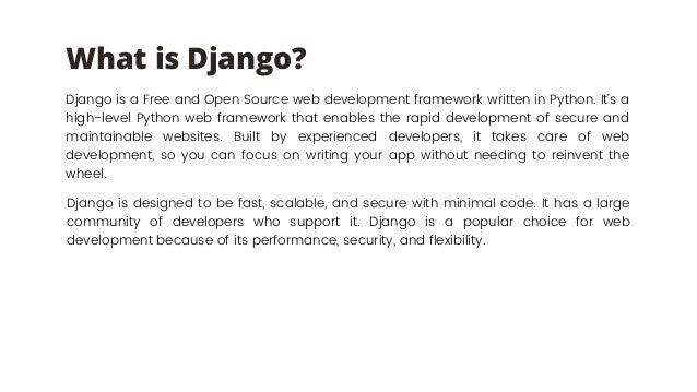 What is Django?
Django is a Free and Open Source web development framework written in Python. It’s a
high-level Python web framework that enables the rapid development of secure and
maintainable websites. Built by experienced developers, it takes care of web
development, so you can focus on writing your app without needing to reinvent the
wheel.
Django is designed to be fast, scalable, and secure with minimal code. It has a large
community of developers who support it. Django is a popular choice for web
development because of its performance, security, and flexibility.
 