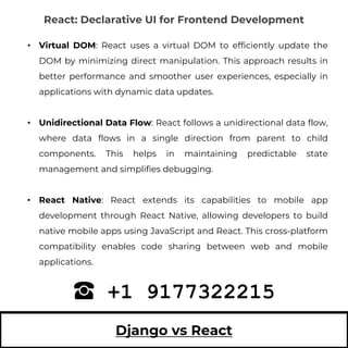 Django vs React
• Virtual DOM: React uses a virtual DOM to efficiently update the
DOM by minimizing direct manipulation. This approach results in
better performance and smoother user experiences, especially in
applications with dynamic data updates.
• Unidirectional Data Flow: React follows a unidirectional data flow,
where data flows in a single direction from parent to child
components. This helps in maintaining predictable state
management and simplifies debugging.
• React Native: React extends its capabilities to mobile app
development through React Native, allowing developers to build
native mobile apps using JavaScript and React. This cross-platform
compatibility enables code sharing between web and mobile
applications.
+1 9177322215
React: Declarative UI for Frontend Development
 