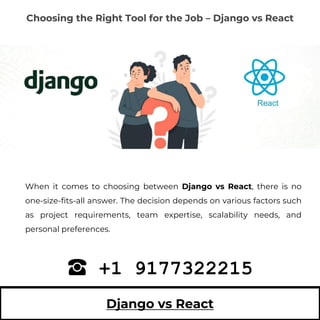Django vs React
When it comes to choosing between Django vs React, there is no
one-size-fits-all answer. The decision depends on various factors such
as project requirements, team expertise, scalability needs, and
personal preferences.
+1 9177322215
Choosing the Right Tool for the Job – Django vs React
 