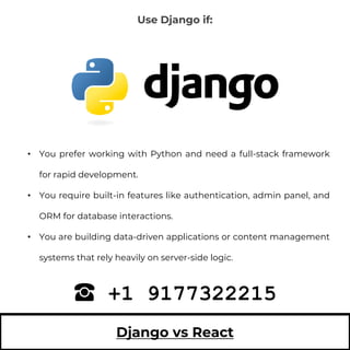 Django vs React
• You prefer working with Python and need a full-stack framework
for rapid development.
• You require built-in features like authentication, admin panel, and
ORM for database interactions.
• You are building data-driven applications or content management
systems that rely heavily on server-side logic.
+1 9177322215
Use Django if:
 