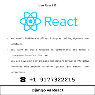 Django vs React
• You need a flexible and efficient library for building dynamic user
interfaces.
• You want to create reusable UI components and follow a
component-based architecture.
• You are developing single-page applications (SPAs) or interactive
frontends that require real-time updates and smooth user
interactions.
+1 9177322215
Use React if:
 