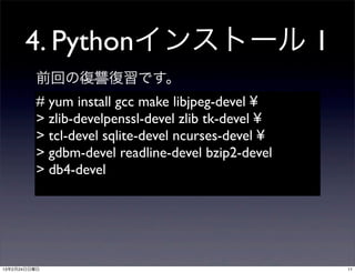 4. Pythonインストール 1
         前回の復讐復習です。
         # yum install gcc make libjpeg-devel ¥
         > zlib-develpenssl-devel zlib tk-devel ¥
         > tcl-devel sqlite-devel ncurses-devel ¥
         > gdbm-devel readline-devel bzip2-devel
         > db4-devel




13年2月24日日曜日                                         11
 