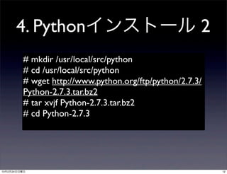 4. Pythonインストール 2
         # mkdir /usr/local/src/python
         # cd /usr/local/src/python
         # wget http://www.python.org/ftp/python/2.7.3/
         Python-2.7.3.tar.bz2
         # tar xvjf Python-2.7.3.tar.bz2
         # cd Python-2.7.3




13年2月24日日曜日                                               12
 