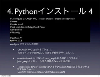 4. Pythonインストール 4
         # ./conﬁgure CFLAGS=-fPIC --enable-shared --enable-unicode=ucs4
         # make
         # make install
         # cat /etc/ld.so.conf.d/python2.7.conf
         /usr/local/lib
         # ldconﬁg

         # python -V
         Python 2.7.3
         conﬁgure オプションの説明

              •   CFLAGS=-fPIC : gccのオプション。
                  共有ライブラリはPICにしたほうが動作が早いらしい。

              •   --enable-shared : 付けないとmod_wsgi入れる時にトラブルよ！
                  (mod_wsgi インストールする環境のPythonには必須)

              •   --enable-unicode=ucs4 : WindowsAPIとかJAVAとか.Netの文字列とやりと
                  りするなら ucs2。
                   Linx系単独ならucs4 (FedoraとかUbuntuはucs4)
13年2月24日日曜日                                                                14
 