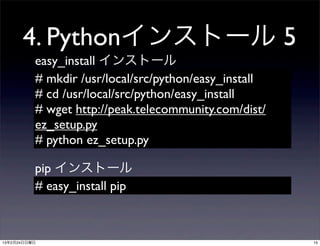4. Pythonインストール 5
          easy_install インストール
          # mkdir /usr/local/src/python/easy_install
          # cd /usr/local/src/python/easy_install
          # wget http://peak.telecommunity.com/dist/
          ez_setup.py
          # python ez_setup.py

          pip インストール
          # easy_install pip



13年2月24日日曜日                                            15
 