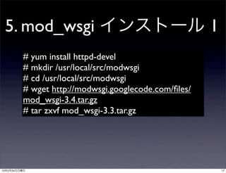 5. mod_wsgi インストール 1
         # yum install httpd-devel
         # mkdir /usr/local/src/modwsgi
         # cd /usr/local/src/modwsgi
         # wget http://modwsgi.googlecode.com/ﬁles/
         mod_wsgi-3.4.tar.gz
         # tar zxvf mod_wsgi-3.3.tar.gz




13年2月24日日曜日                                           17
 