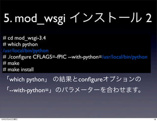 5. mod_wsgi インストール 2
 # cd mod_wsgi-3.4
 # which python
 /usr/local/bin/python
 # ./conﬁgure CFLAGS=-fPIC --with-python=/usr/local/bin/python
 # make
 # make install
 「which python」 の結果とconﬁgureオプションの
 「--with-python=」のパラメーターを合わせます。



13年2月24日日曜日                                                      18
 
