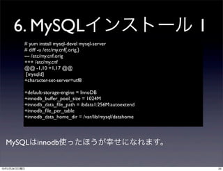 6. MySQLインストール 1
          # yum install mysql-devel mysql-server
          # diff -u /etc/my.cnf{.orig,}
          --- /etc/my.cnf.orig	

          +++ /etc/my.cnf
          @@ -1,10 +1,17 @@
           [mysqld]
          +character-set-server=utf8

          +default-storage-engine = InnoDB
          +innodb_buffer_pool_size = 1024M
          +innodb_data_ﬁle_path = ibdata1:256M:autoextend
          +innodb_ﬁle_per_table
          +innodb_data_home_dir = /var/lib/mysql/datahome




  MySQLはinnodb使ったほうが幸せになれます。


13年2月24日日曜日                                                 20
 