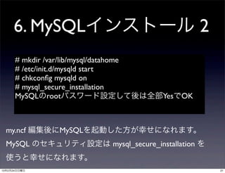 6. MySQLインストール 2
      # mkdir /var/lib/mysql/datahome
      # /etc/init.d/mysqld start
      # chkconﬁg mysqld on
      # mysql_secure_installation
      MySQLのrootパスワード設定して後は全部YesでOK



  my.ncf 編集後にMySQLを起動した方が幸せになれます。
  MySQL のセキュリティ設定は mysql_secure_installation を
  使うと幸せになれます。
13年2月24日日曜日                                      21
 