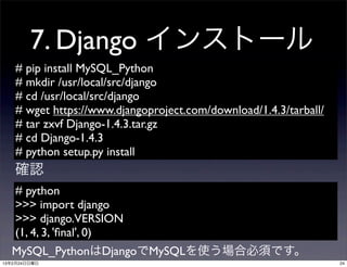 7. Django インストール
   # pip install MySQL_Python
   # mkdir /usr/local/src/django
   # cd /usr/local/src/django
   # wget https://www.djangoproject.com/download/1.4.3/tarball/
   # tar zxvf Django-1.4.3.tar.gz
   # cd Django-1.4.3
   # python setup.py install
   確認
   # python
   >>> import django
   >>> django.VERSION
   (1, 4, 3, 'ﬁnal', 0)
  MySQL_PythonはDjangoでMySQLを使う場合必須です。
13年2月24日日曜日                                                       24
 