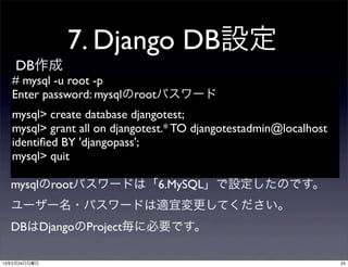 7. Django DB設定
    DB作成
  # mysql -u root -p
  Enter password: mysqlのrootパスワード
  mysql> create database djangotest;
  mysql> grant all on djangotest.* TO djangotestadmin@localhost
  identiﬁed BY 'djangopass';
  mysql> quit

  mysqlのrootパスワードは「6.MySQL」で設定したのです。
  ユーザー名・パスワードは適宜変更してください。
  DBはDjangoのProject毎に必要です。

13年2月24日日曜日                                                       25
 