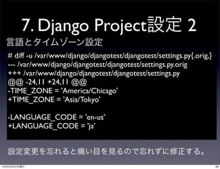 7. Django Project設定 2
  言語とタイムゾーン設定
   # diff -u /var/www/django/djangotest/djangotest/settings.py{.orig,}
   --- /var/www/django/djangotest/djangotest/settings.py.orig	

   +++ /var/www/django/djangotest/djangotest/settings.py	

   @@ -24,11 +24,11 @@
   -TIME_ZONE = 'America/Chicago'
   +TIME_ZONE = 'Asia/Tokyo'

   -LANGUAGE_CODE = 'en-us'
   +LANGUAGE_CODE = 'ja'


  設定変更を忘れると痛い目を見るので忘れずに修正する。
13年2月24日日曜日                                                              28
 