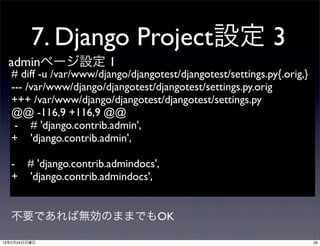 7. Django Project設定 3
  adminページ設定 1
   # diff -u /var/www/django/djangotest/djangotest/settings.py{.orig,}
   --- /var/www/django/djangotest/djangotest/settings.py.orig	

   +++ /var/www/django/djangotest/djangotest/settings.py	

   @@ -116,9 +116,9 @@
    - # 'django.contrib.admin',
   + 'django.contrib.admin',

   - # 'django.contrib.admindocs',
   + 'django.contrib.admindocs',


  不要であれば無効のままでもOK

13年2月24日日曜日                                                              29
 