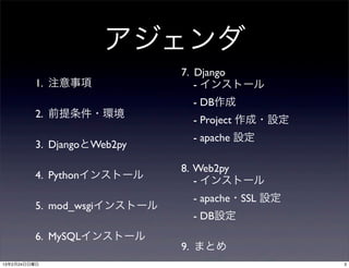 アジェンダ
                             7. Django
         1. 注意事項                - インストール
                              - DB作成
         2. 前提条件・環境
                              - Project 作成・設定
                              - apache 設定
         3. DjangoとWeb2py

                             8. Web2py
         4. Pythonインストール        - インストール
                              - apache・SSL 設定
         5. mod_wsgiインストール
                              - DB設定
         6. MySQLインストール
                             9. まとめ
13年2月24日日曜日                                     3
 