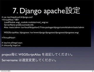 7. Django apache設定
 # cat /etc/httpd/conf.d/django.conf
 <VirtualHost *:80>
    LoadModule wsgi_module modules/mod_wsgi.so
    ServerName preble.zumwalt.info
   Alias /static/admin /usr/local/lib/python2.7/site-packages/django/contrib/admin/static/admin

   WSGIScriptAlias /djangotest /var/www/django/djangotest/djangotest/djangotest.wsgi

 </VirtualHost>

 # /etc/init.d/httpd start
 # chkconﬁg httpd on



 project毎に WSGIScriptAlias を追記してください。
 Servername は適宜変更してください。


13年2月24日日曜日                                                                                       33
 