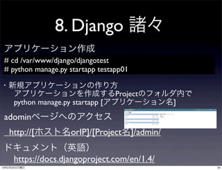 8. Django 諸々
 アプリケーション作成
 # cd /var/www/django/djangotest
 # python manage.py startapp testapp01

・新規アプリケーションの作り方
  アプリケーションを作成するProjectのフォルダ内で
  python manage.py startapp [アプリケーション名]
 adominページへのアクセス
   http://[ホスト名orIP]/[Project名]/admin/
 ドキュメント（英語）
  https://docs.djangoproject.com/en/1.4/
13年2月24日日曜日                                34
 