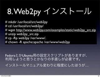 8. Web2py インストール
    # mkdir /usr/local/src/web2py
    # cd /usr/local/src/web2py/
    # wget http://www.web2py.com/examples/static/web2py_src.zip
    # unzip web2py_src.zip
    # cp -Rp web2py /var/www/.
    # chown -R apache:apache /var/www/web2py


    FedoraとかUbuntu用の設定スクリプトがありますが、
    利用しようと思うとかなりの手直しが必要です。
    インストールマニュアル変わりに程度にしたほうが…

13年2月24日日曜日                                                       36
 