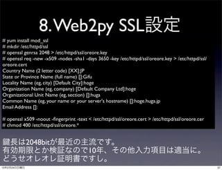 8. Web2py SSL設定
# yum install mod_ssl
# mkdir /etc/httpd/ssl
# openssl genrsa 2048 > /etc/httpd/ssl/oreore.key
# openssl req -new -x509 -nodes -sha1 -days 3650 -key /etc/httpd/ssl/oreore.key > /etc/httpd/ssl/
oreore.cert
Country Name (2 letter code) [XX]:JP
State or Province Name (full name) []:Gifu
Locality Name (eg, city) [Default City]:hoge
Organization Name (eg, company) [Default Company Ltd]:hoge
Organizational Unit Name (eg, section) []:huga
Common Name (eg, your name or your server's hostname) []:hoge.huga.jp
Email Address []:

# openssl x509 -noout -ﬁngerprint -text < /etc/httpd/ssl/oreore.cert > /etc/httpd/ssl/oreore.cer
# chmod 400 /etc/httpd/ssl/oreore.*


 長は2048bitが最近の主流です。
有効期限とか検証なので10年、その他入力項目は適当に。
どうせオレオレ証明書ですし。
13年2月24日日曜日                                                                                         37
 