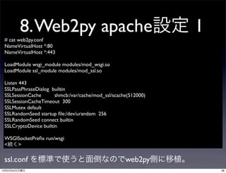 8. Web2py apache設定 1
 # cat web2py.conf
 NameVirtualHost *:80
 NameVirtualHost *:443

 LoadModule wsgi_module modules/mod_wsgi.so
 LoadModule ssl_module modules/mod_ssl.so

 Listen 443
 SSLPassPhraseDialog builtin
 SSLSessionCache       shmcb:/var/cache/mod_ssl/scache(512000)
 SSLSessionCacheTimeout 300
 SSLMutex default
 SSLRandomSeed startup ﬁle:/dev/urandom 256
 SSLRandomSeed connect builtin
 SSLCryptoDevice builtin

 WSGISocketPreﬁx run/wsgi
 <続く>

 ssl.conf を標準で使うと面倒なのでweb2py側に移植。
13年2月24日日曜日                                                      38
 