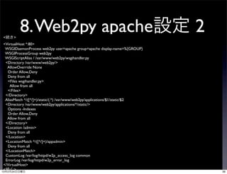 <続き>
         8. Web2py apache設定 2
 <VirtualHost *:80>
  WSGIDaemonProcess web2py user=apache group=apache display-name=%{GROUP}
  WSGIProcessGroup web2py
  WSGIScriptAlias / /var/www/web2py/wsgihandler.py
  <Directory /var/www/web2py/>
   AllowOverride None
   Order Allow,Deny
   Deny from all
   <Files wsgihandler.py>
     Allow from all
   </Files>
  </Directory>
  AliasMatch ^/([^/]+)/static/(.*) /var/www/web2py/applications/$1/static/$2
  <Directory /var/www/web2py/applications/*/static/>
   Options -Indexes
   Order Allow,Deny
   Allow from all
  </Directory>
  <Location /admin>
   Deny from all
  </Location>
  <LocationMatch ^/([^/]+)/appadmin>
   Deny from all
  </LocationMatch>
  CustomLog /var/log/httpd/w2p_access_log common
  ErrorLog /var/log/httpd/w2p_error_log
 </VirtualHost>
 <続く>
13年2月24日日曜日                                                                    39
 