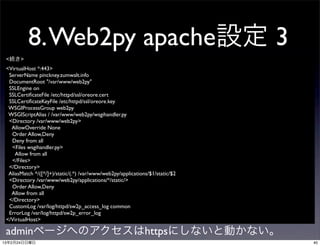 8. Web2py apache設定 3
 <続き>
 <VirtualHost *:443>
  ServerName pinckney.zumwalt.info
  DocumentRoot "/var/www/web2py"
  SSLEngine on
  SSLCertiﬁcateFile /etc/httpd/ssl/oreore.cert
  SSLCertiﬁcateKeyFile /etc/httpd/ssl/oreore.key
  WSGIProcessGroup web2py
  WSGIScriptAlias / /var/www/web2py/wsgihandler.py
  <Directory /var/www/web2py>
   AllowOverride None
   Order Allow,Deny
   Deny from all
   <Files wsgihandler.py>
     Allow from all
   </Files>
  </Directory>
  AliasMatch ^/([^/]+)/static/(.*) /var/www/web2py/applications/$1/static/$2
  <Directory /var/www/web2py/applications/*/static/>
   Order Allow,Deny
   Allow from all
  </Directory>
  CustomLog /var/log/httpd/sw2p_access_log common
  ErrorLog /var/log/httpd/sw2p_error_log
 </VirtualHost>

 adminページへのアクセスはhttpsにしないと動かない。
13年2月24日日曜日                                                                    40
 