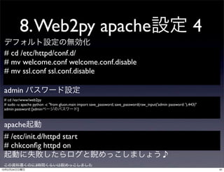 8. Web2py apache設定 4
 デフォルト設定の無効化
 # cd /etc/httpd/conf.d/
 # mv welcome.conf welcome.conf.disable
 # mv ssl.conf ssl.conf.disable

 admin パスワード設定
 # cd /var/www/web2py
 # sudo -u apache python -c "from gluon.main import save_password; save_password(raw_input('admin password: '),443)"
 admin password: [adminページのパスワード]



 apache起動
 # /etc/init.d/httpd start
 # chkconﬁg httpd on
 起動に失敗したらログと睨めっこしましょう♪
 この資料書くのに3時間くらいは睨めっこしました
13年2月24日日曜日                                                                                                            41
 
