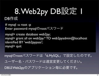 8. Web2py DB設定 1
    DB作成
    # mysql -u root -p
    Enter password: mysqlのrootパスワード
    mysql> create database web2py;
    mysql> grant all on web2py.* TO web2pyadmin@localhost
    identiﬁed BY 'web2pypass';
    mysql> quit

    mysqlのrootパスワードは「6.MySQL」で設定したのです。
    ユーザー名・パスワードは適宜変更してください。
    DBはWeb2pyのアプリケーション毎に必要です。
13年2月24日日曜日                                                 42
 