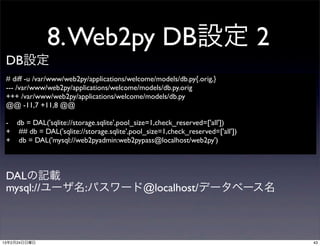 8. Web2py DB設定 2
 DB設定
 # diff -u /var/www/web2py/applications/welcome/models/db.py{.orig,}
 --- /var/www/web2py/applications/welcome/models/db.py.orig	

 +++ /var/www/web2py/applications/welcome/models/db.py
 @@ -11,7 +11,8 @@

 - db = DAL('sqlite://storage.sqlite',pool_size=1,check_reserved=['all'])
 + ## db = DAL('sqlite://storage.sqlite',pool_size=1,check_reserved=['all'])
 + db = DAL('mysql://web2pyadmin:web2pypass@localhost/web2py')



 DALの記載
 mysql://ユーザ名:パスワード@localhost/データベース名



13年2月24日日曜日                                                                    43
 