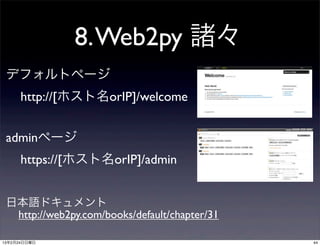 8. Web2py 諸々
 デフォルトページ
      http://[ホスト名orIP]/welcome


 adminページ
      https://[ホスト名orIP]/admin


 日本語ドキュメント
  http://web2py.com/books/default/chapter/31

13年2月24日日曜日                                    44
 