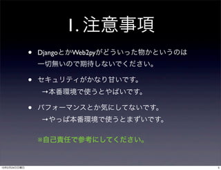 1. 注意事項
              •   DjangoとかWeb2pyがどういった物かというのは
                  一切無いので期待しないでください。

              •   セキュリティがかなり甘いです。
                  →本番環境で使うとやばいです。

              •   パフォーマンスとか気にしてないです。
                  →やっぱ本番環境で使うとまずいです。

                  ※自己責任で参考にしてください。


13年2月24日日曜日                                     5
 