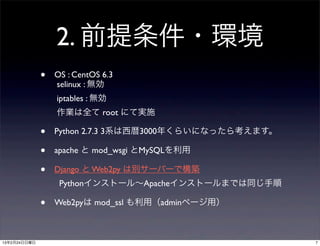 2. 前提条件・環境
              •   OS : CentOS 6.3
                  selinux : 無効
                  iptables : 無効
                  作業は全て root にて実施

              •   Python 2.7.3 3系は西暦3000年くらいになったら考えます。

              •   apache と mod_wsgi とMySQLを利用

              •   Django と Web2py は別サーバーで構築
                   Pythonインストール∼Apacheインストールまでは同じ手順

              •   Web2pyは mod_ssl も利用（adminページ用）



13年2月24日日曜日                                              7
 