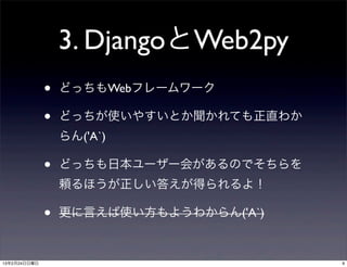 3. DjangoとWeb2py
              •   どっちもWebフレームワーク

              •   どっちが使いやすいとか聞かれても正直わか
                  らん('A`)

              •   どっちも日本ユーザー会があるのでそちらを
                  頼るほうが正しい答えが得られるよ！

              •   更に言えば使い方もようわからん('A`)


13年2月24日日曜日                              9
 