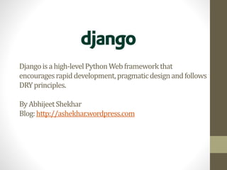 Django is a high-level Python Web framework that 
encourages rapid development, pragmatic design and follows 
DRY principles. 
By Abhijeet Shekhar 
Blog: http://ashekhar.wordpress.com 
 