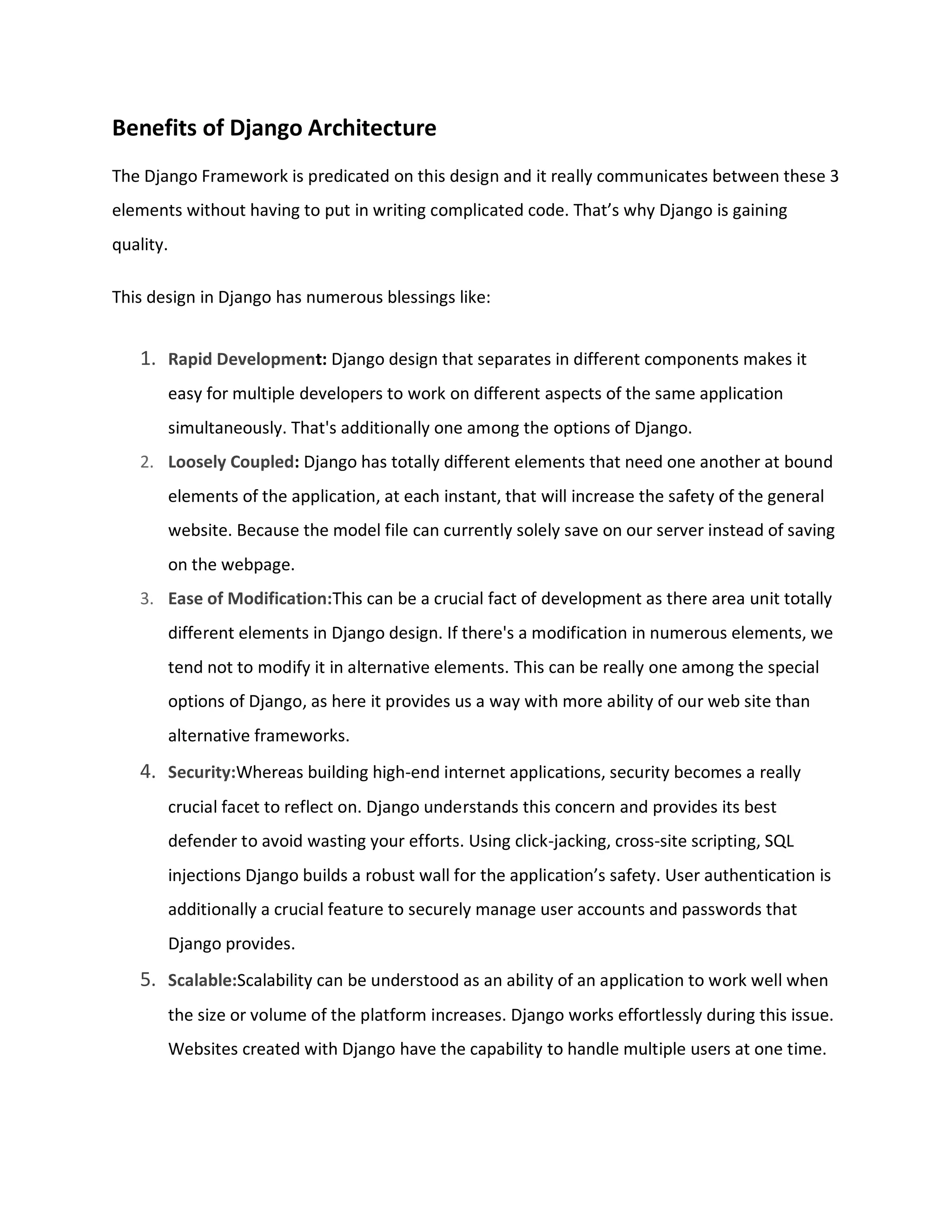 Benefits of Django Architecture
The Django Framework is predicated on this design and it really communicates between these 3
elements without having to put in writing complicated code. That’s why Django is gaining
quality.
This design in Django has numerous blessings like:
1. Rapid Development: Django design that separates in different components makes it
easy for multiple developers to work on different aspects of the same application
simultaneously. That's additionally one among the options of Django.
2. Loosely Coupled: Django has totally different elements that need one another at bound
elements of the application, at each instant, that will increase the safety of the general
website. Because the model file can currently solely save on our server instead of saving
on the webpage.
3. Ease of Modification:This can be a crucial fact of development as there area unit totally
different elements in Django design. If there's a modification in numerous elements, we
tend not to modify it in alternative elements. This can be really one among the special
options of Django, as here it provides us a way with more ability of our web site than
alternative frameworks.
4. Security:Whereas building high-end internet applications, security becomes a really
crucial facet to reflect on. Django understands this concern and provides its best
defender to avoid wasting your efforts. Using click-jacking, cross-site scripting, SQL
injections Django builds a robust wall for the application’s safety. User authentication is
additionally a crucial feature to securely manage user accounts and passwords that
Django provides.
5. Scalable:Scalability can be understood as an ability of an application to work well when
the size or volume of the platform increases. Django works effortlessly during this issue.
Websites created with Django have the capability to handle multiple users at one time.
 