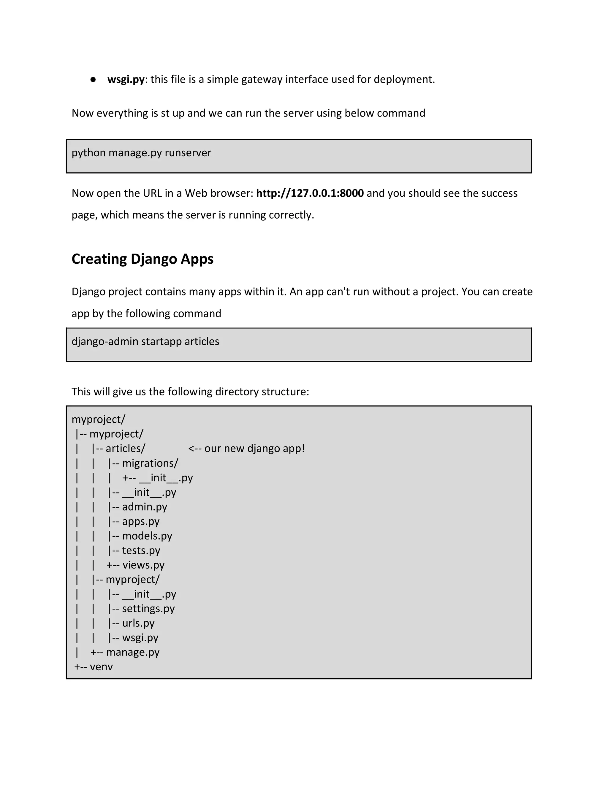 ● wsgi.py: this file is a simple gateway interface used for deployment.
Now everything is st up and we can run the server using below command
python manage.py runserver
Now open the URL in a Web browser: http://127.0.0.1:8000 and you should see the success
page, which means the server is running correctly.
Creating Django Apps
Django project contains many apps within it. An app can't run without a project. You can create
app by the following command
django-admin startapp articles
This will give us the following directory structure:
myproject/
|-- myproject/
| |-- articles/ <-- our new django app!
| | |-- migrations/
| | | +-- __init__.py
| | |-- __init__.py
| | |-- admin.py
| | |-- apps.py
| | |-- models.py
| | |-- tests.py
| | +-- views.py
| |-- myproject/
| | |-- __init__.py
| | |-- settings.py
| | |-- urls.py
| | |-- wsgi.py
| +-- manage.py
+-- venv
 