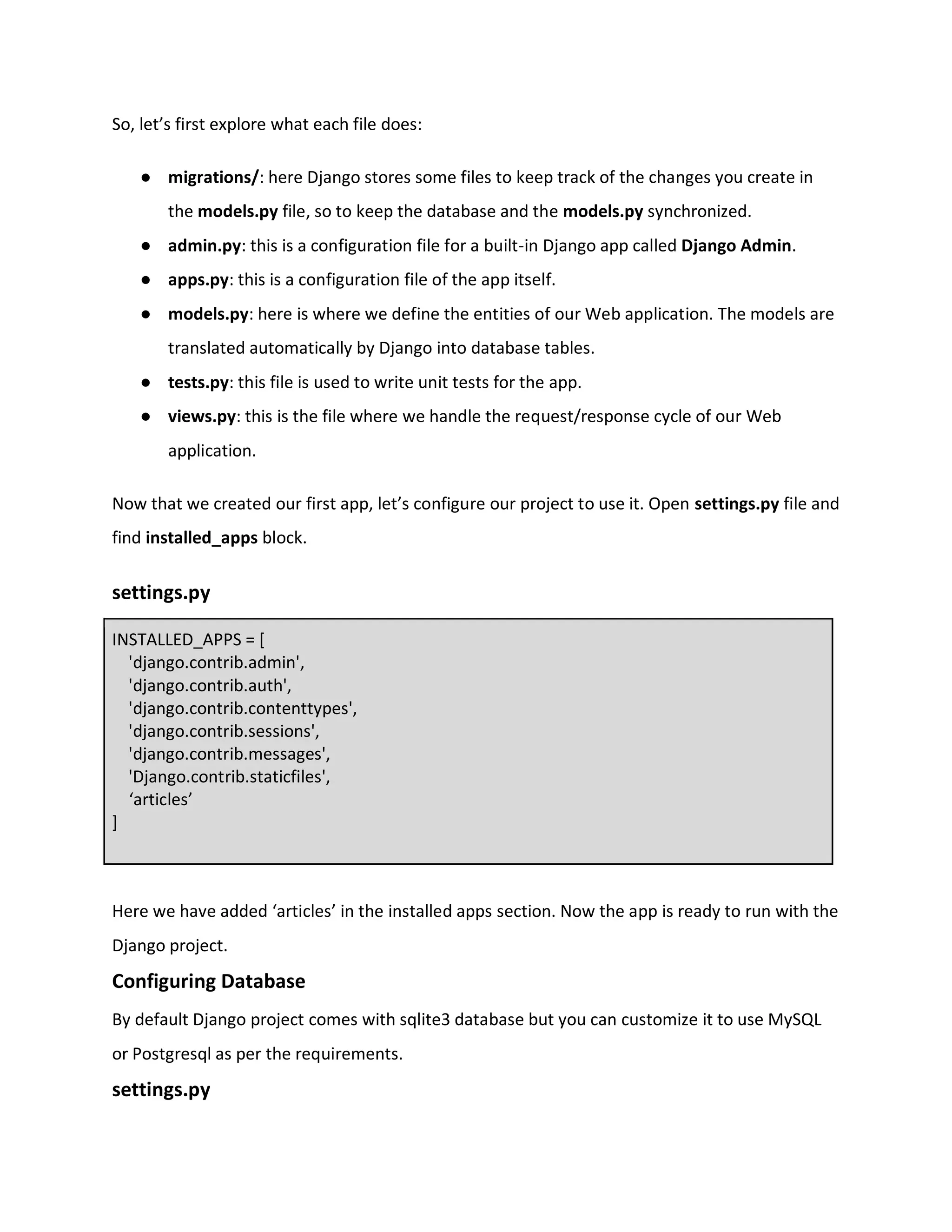 So, let’s first explore what each file does:
● migrations/: here Django stores some files to keep track of the changes you create in
the models.py file, so to keep the database and the models.py synchronized.
● admin.py: this is a configuration file for a built-in Django app called Django Admin.
● apps.py: this is a configuration file of the app itself.
● models.py: here is where we define the entities of our Web application. The models are
translated automatically by Django into database tables.
● tests.py: this file is used to write unit tests for the app.
● views.py: this is the file where we handle the request/response cycle of our Web
application.
Now that we created our first app, let’s configure our project to use it. Open settings.py file and
find installed_apps block.
settings.py
INSTALLED_APPS = [
'django.contrib.admin',
'django.contrib.auth',
'django.contrib.contenttypes',
'django.contrib.sessions',
'django.contrib.messages',
'Django.contrib.staticfiles',
‘articles’
]
Here we have added ‘articles’ in the installed apps section. Now the app is ready to run with the
Django project.
Configuring Database
By default Django project comes with sqlite3 database but you can customize it to use MySQL
or Postgresql as per the requirements.
settings.py
 