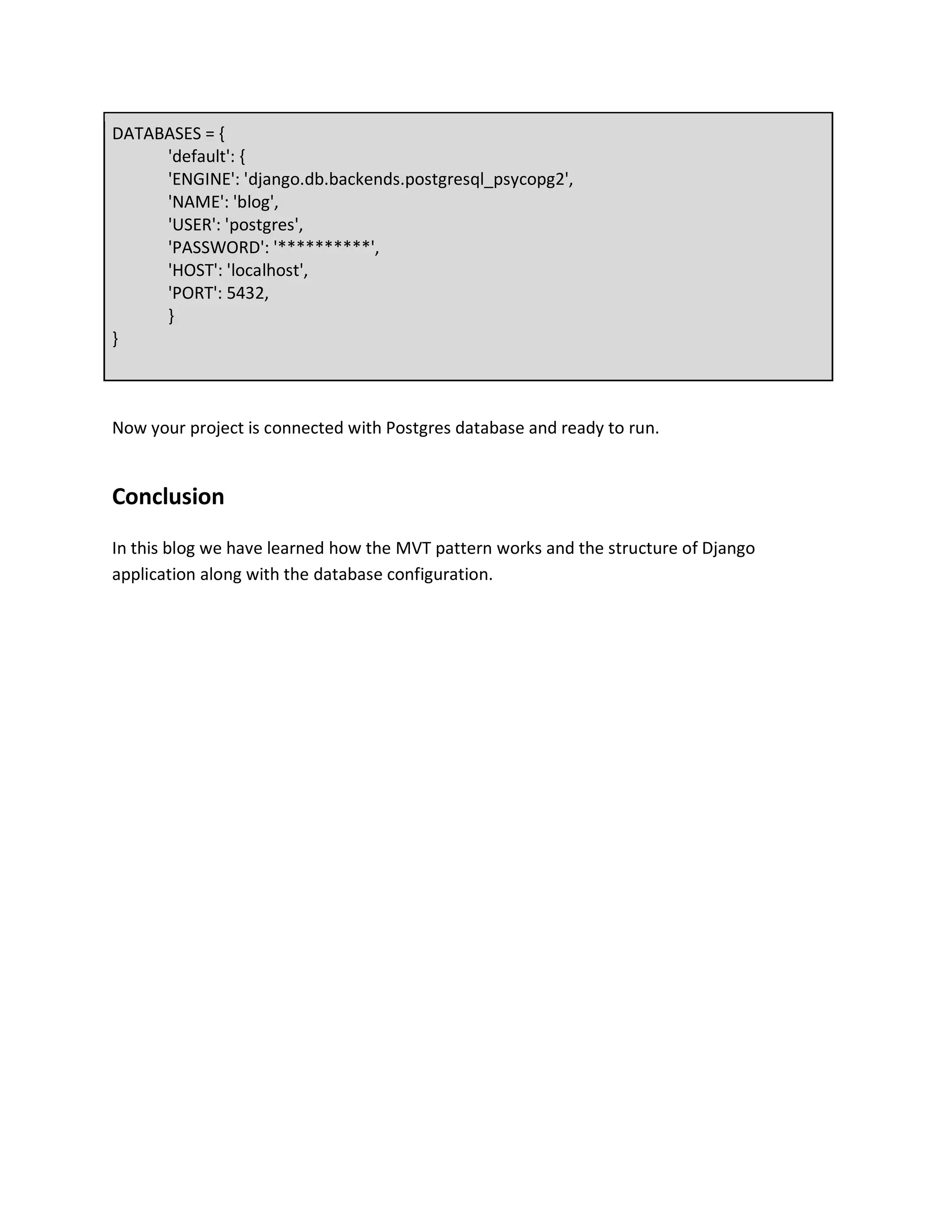 DATABASES = {
'default': {
'ENGINE': 'django.db.backends.postgresql_psycopg2',
'NAME': 'blog',
'USER': 'postgres',
'PASSWORD': '**********',
'HOST': 'localhost',
'PORT': 5432,
}
}
Now your project is connected with Postgres database and ready to run.
Conclusion
In this blog we have learned how the MVT pattern works and the structure of Django
application along with the database configuration.
 