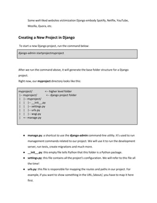 Some well-liked websites victimization Django embody Spotify, Netflix, YouTube,
Mozilla, Quora, etc.
Creating a New Project in Django
To start a new Django project, run the command below:
django-admin startprojectmyproject
After we run the command above, it will generate the base folder structure for a Django
project.
Right now, our myproject directory looks like this:
myproject/ <-- higher level folder
|-- myproject/ <-- django project folder
| |-- myproject/
| | |-- __init__.py
| | |-- settings.py
| | |-- urls.py
| | |-- wsgi.py
| +-- manage.py
● manage.py: a shortcut to use the django-admin command-line utility. It’s used to run
management commands related to our project. We will use it to run the development
server, run tests, create migrations and much more.
● __init__.py: this empty file tells Python that this folder is a Python package.
● settings.py: this file contains all the project’s configuration. We will refer to this file all
the time!
● urls.py: this file is responsible for mapping the routes and paths in our project. For
example, if you want to show something in the URL /about/, you have to map it here
first.
 