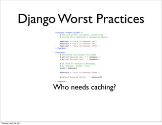 Django Worst Practices
                          <%python scope="global">
                              # declare global variables, accessible
                              # across this component's generated module

                              message1 = "this is message one."
                              message2 = "this is message two."
                              message3 = "doh, im message three."
                          </%python>

                          <%python>
                              # reference the global variables
                              m.write("message one: " + message1)
                              m.write("message two: " + message2)

                              # we want to assign to message3,
                              # so declare "global" first
                              global message3

                              message3 = "this is message three."

                              m.write("message three: " + message3)

                          </%python>


                          Who needs caching?



Tuesday, April 19, 2011
 