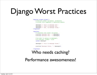 Django Worst Practices
                             <%python scope="global">
                                 # declare global variables, accessible
                                 # across this component's generated module

                                 message1 = "this is message one."
                                 message2 = "this is message two."
                                 message3 = "doh, im message three."
                             </%python>

                             <%python>
                                 # reference the global variables
                                 m.write("message one: " + message1)
                                 m.write("message two: " + message2)

                                 # we want to assign to message3,
                                 # so declare "global" first
                                 global message3

                                 message3 = "this is message three."

                                 m.write("message three: " + message3)

                             </%python>


                             Who needs caching?
                          Performance awesomeness!

Tuesday, April 19, 2011
 