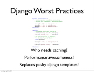 Django Worst Practices
                                <%python scope="global">
                                    # declare global variables, accessible
                                    # across this component's generated module

                                    message1 = "this is message one."
                                    message2 = "this is message two."
                                    message3 = "doh, im message three."
                                </%python>

                                <%python>
                                    # reference the global variables
                                    m.write("message one: " + message1)
                                    m.write("message two: " + message2)

                                    # we want to assign to message3,
                                    # so declare "global" first
                                    global message3

                                    message3 = "this is message three."

                                    m.write("message three: " + message3)

                                </%python>


                                Who needs caching?
                            Performance awesomeness!
                          Replaces pesky django templates!
Tuesday, April 19, 2011
 