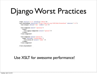Django Worst Practices
                            <?xml version="1.0" encoding="UTF-8"?>
                            <xsl:stylesheet xmlns:xsl="http://www.w3.org/1999/XSL/Transform" version="1.0">
                              <xsl:output method="xml" indent="yes"/>

                              <xsl:template match="/persons">
                                <root>
                                  <xsl:apply-templates select="person"/>
                                </root>
                              </xsl:template>

                              <xsl:template match="person">
                                <name username="{@username}">
                                  <xsl:value-of select="name" />
                                </name>
                              </xsl:template>

                            </xsl:stylesheet>




                          Use XSLT for awesome performance!


Tuesday, April 19, 2011
 