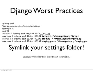 Django Worst Practices
  pydanny: pwd
  /Users/pydanny/projects/enterprise/settings
  pydanny: ls -l
  total 24
  -rw-r--r-- 1 pydanny staff 0 Apr 18 22:38 __init__.py
  lrwxr-xr-x 1 pydanny staff 21 Apr 18 22:42 dev.py -> /Users/pydanny/dev.py
  lrwxr-xr-x 1 pydanny staff 22 Apr 18 22:42 prod.py -> /Users/pydanny/prod.py
  lrwxr-xr-x 1 pydanny staff 25 Apr 18 22:42 staging.py -> /Users/pydanny/staging.py


                Symlink your settings folder!
                          Cause you’ll remember to do this with each server setup...




Tuesday, April 19, 2011
 