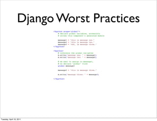 Django Worst Practices
                          <%python scope="global">
                              # declare global variables, accessible
                              # across this component's generated module

                              message1 = "this is message one."
                              message2 = "this is message two."
                              message3 = "doh, im message three."
                          </%python>

                          <%python>
                              # reference the global variables
                              m.write("message one: " + message1)
                              m.write("message two: " + message2)

                              # we want to assign to message3,
                              # so declare "global" first
                              global message3

                              message3 = "this is message three."

                              m.write("message three: " + message3)

                          </%python>




Tuesday, April 19, 2011
 